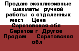 Продаю эксклюзивные шахматы, ручной работы, с отдаленных мест. › Цена ­ 6 000 - Саратовская обл., Саратов г. Другое » Продам   . Саратовская обл.